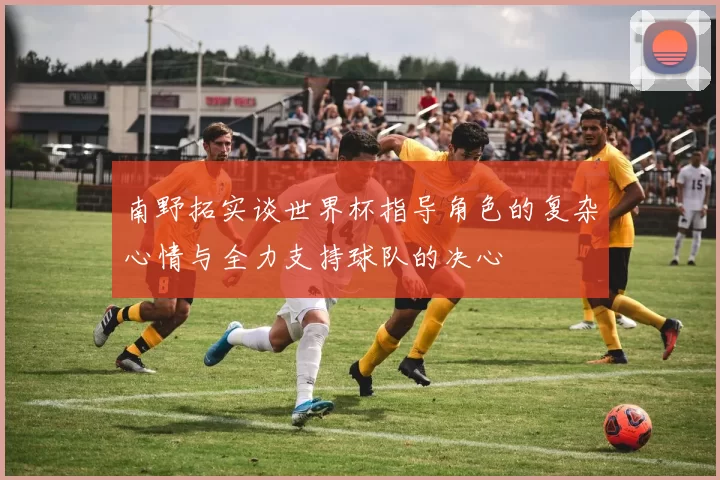 南野拓实谈世界杯指导角色的复杂心情与全力支持球队的决心