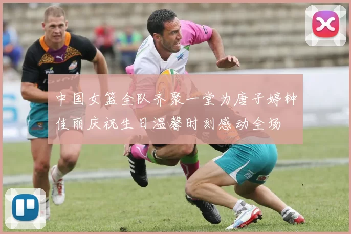 中国女篮全队齐聚一堂为唐子婷钟佳丽庆祝生日温馨时刻感动全场