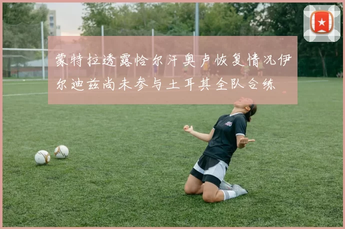 蒙特拉透露恰尔汗奥卢恢复情况伊尔迪兹尚未参与土耳其全队合练