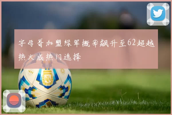 字母哥加盟绿军概率飙升至62超越热火成热门选择