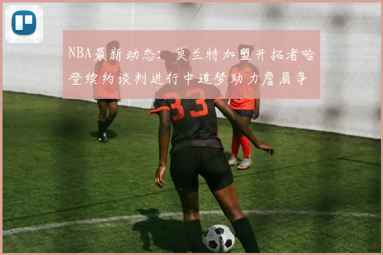 NBA最新动态:莫兰特加盟开拓者哈登续约谈判进行中追梦助力詹眉争冠