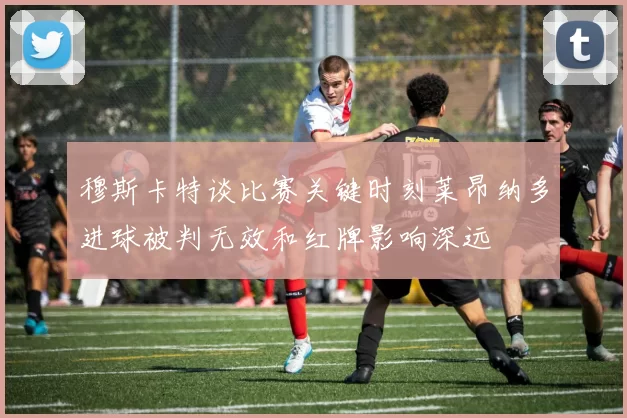 穆斯卡特谈比赛关键时刻莱昂纳多进球被判无效和红牌影响深远