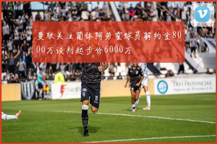 曼联关注葡体阿劳霍球员解约金8000万谈判起步价6000万