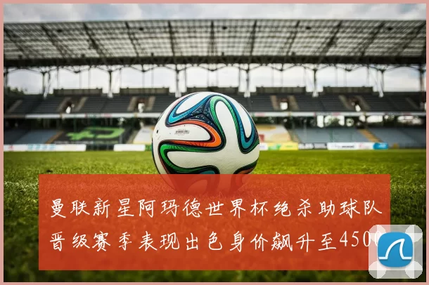 曼联新星阿玛德世界杯绝杀助球队晋级赛季表现出色身价飙升至4500万欧