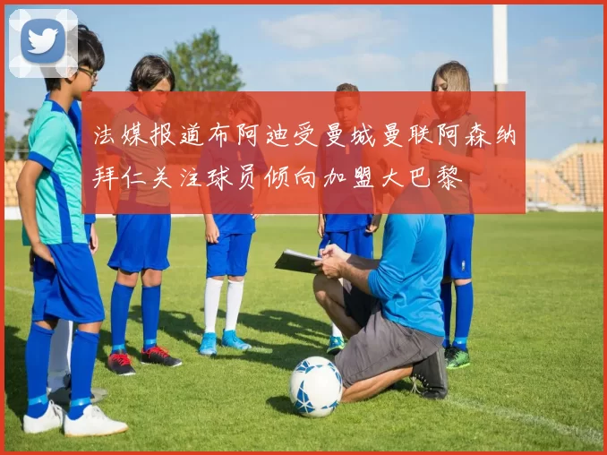法媒报道布阿迪受曼城曼联阿森纳拜仁关注球员倾向加盟大巴黎