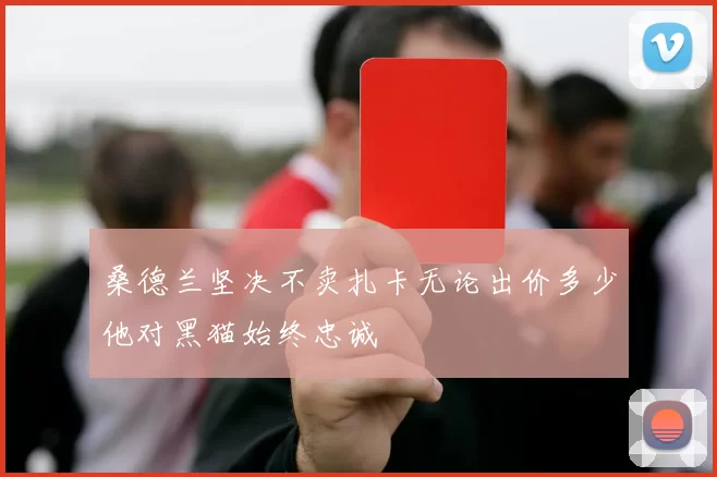 桑德兰坚决不卖扎卡无论出价多少他对黑猫始终忠诚