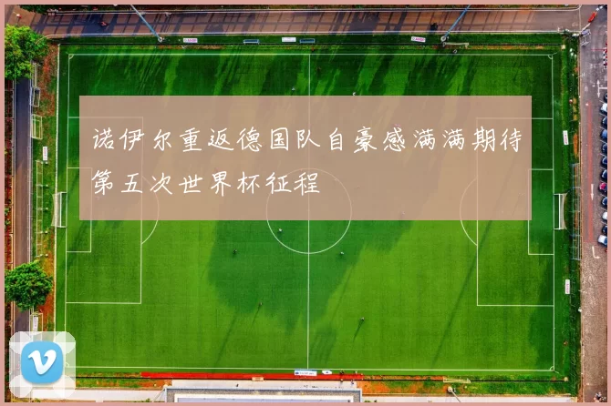 诺伊尔重返德国队自豪感满满期待第五次世界杯征程