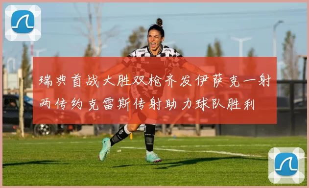 瑞典首战大胜双枪齐发伊萨克一射两传约克雷斯传射助力球队胜利