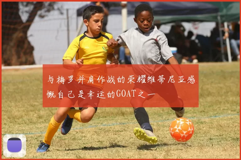 与梅罗并肩作战的荣耀维蒂尼亚感慨自己是幸运的GOAT之一